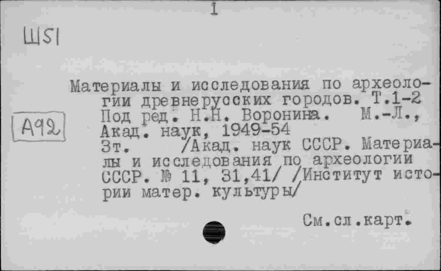 ﻿Материалы и исследования по археологии древнерусских городов. Т.1-2 Под ред. Н.Н. Воронина. М.-Л., Акад, наук, 1949-54
Зт. /Акад, наук СССР. Материя лы и исследования по археологии СССР. № 11, 31,41/ /Институт исто рии матер, культуры/
Ä	См.сл.карт.